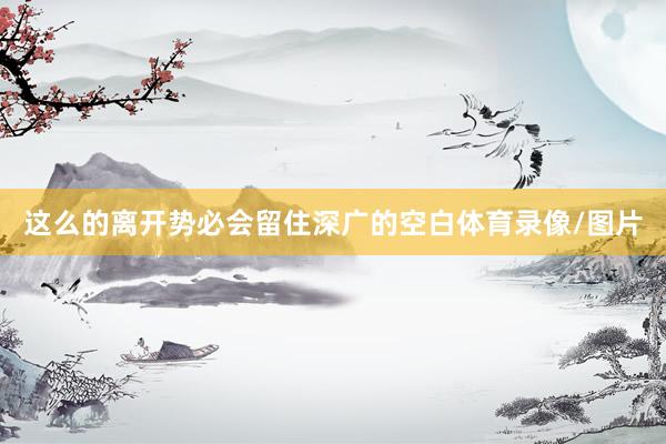 这么的离开势必会留住深广的空白体育录像/图片