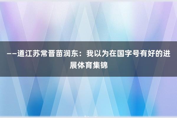 ——道江苏常晋苗润东：我以为在国字号有好的进展体育集锦