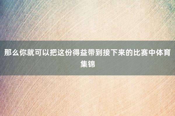 那么你就可以把这份得益带到接下来的比赛中体育集锦