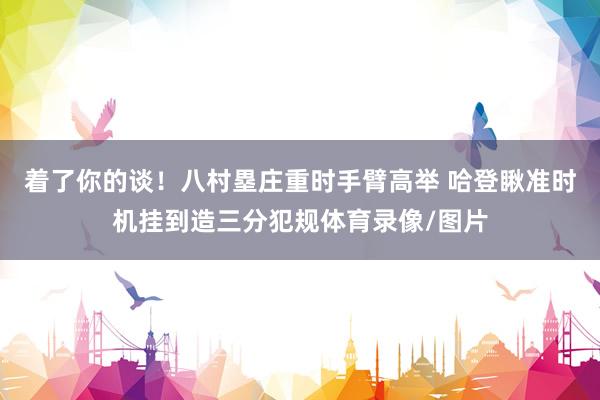 着了你的谈！八村塁庄重时手臂高举 哈登瞅准时机挂到造三分犯规体育录像/图片