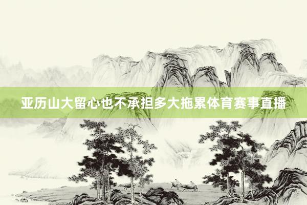 亚历山大留心也不承担多大拖累体育赛事直播