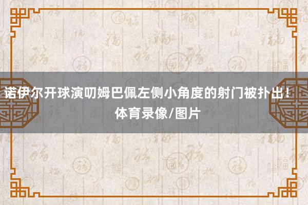 诺伊尔开球演叨姆巴佩左侧小角度的射门被扑出！    体育录像/图片