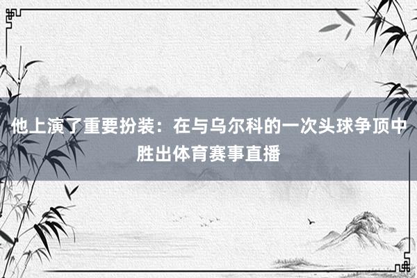 他上演了重要扮装:在与乌尔科的一次头球争顶中胜出体育赛事直播