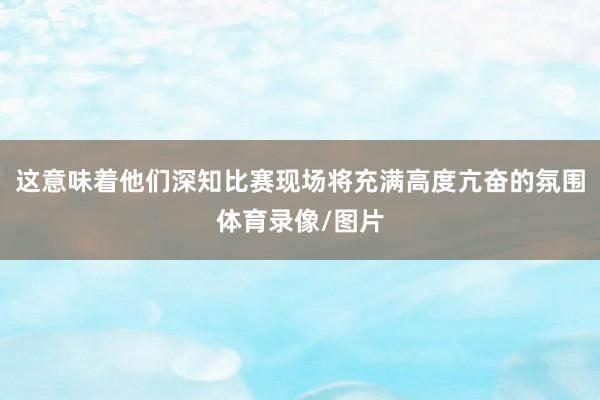 这意味着他们深知比赛现场将充满高度亢奋的氛围体育录像/图片