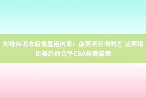 刘维伟说念新援基诺内斯：前两天在倒时差 这两场比赛给他合乎CBA体育集锦
