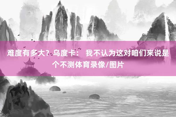 难度有多大？乌度卡： 我不认为这对咱们来说是个不测体育录像/图片