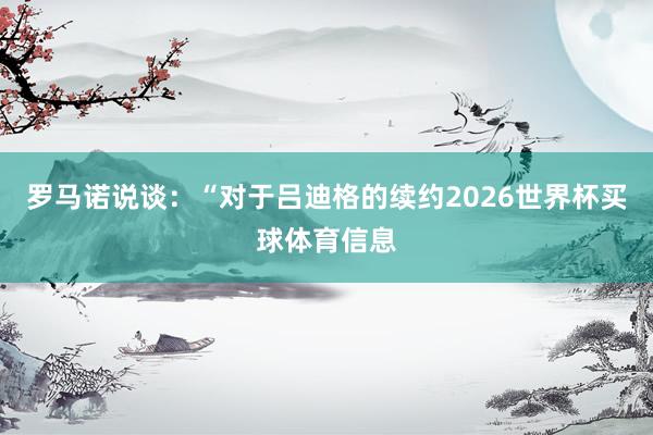 罗马诺说谈：“对于吕迪格的续约2026世界杯买球体育信息
