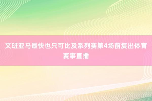 文班亚马最快也只可比及系列赛第4场前复出体育赛事直播