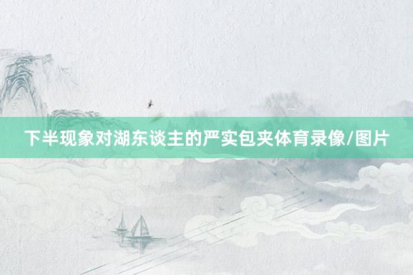 下半现象对湖东谈主的严实包夹体育录像/图片