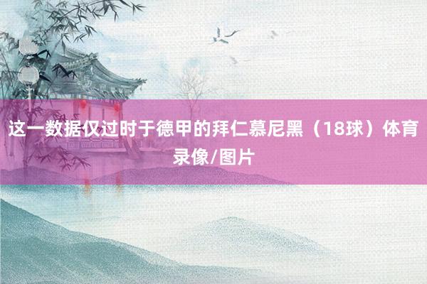 这一数据仅过时于德甲的拜仁慕尼黑（18球）体育录像/图片