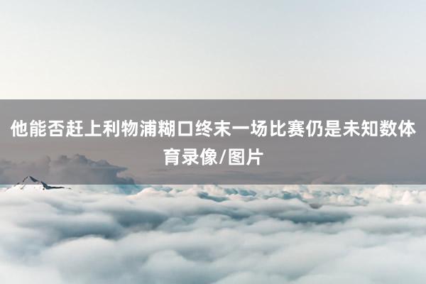 他能否赶上利物浦糊口终末一场比赛仍是未知数体育录像/图片