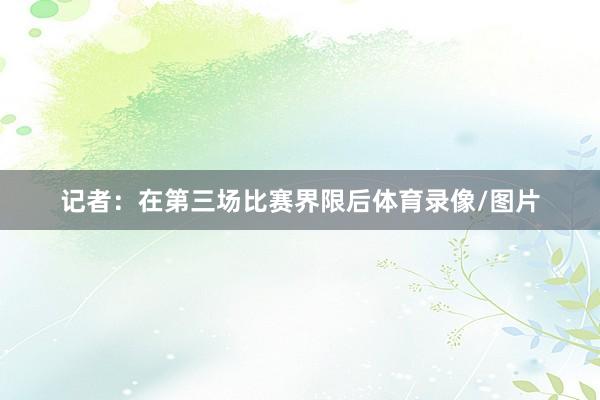 记者：在第三场比赛界限后体育录像/图片