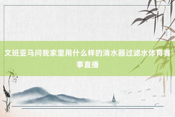 文班亚马问我家里用什么样的清水器过滤水体育赛事直播