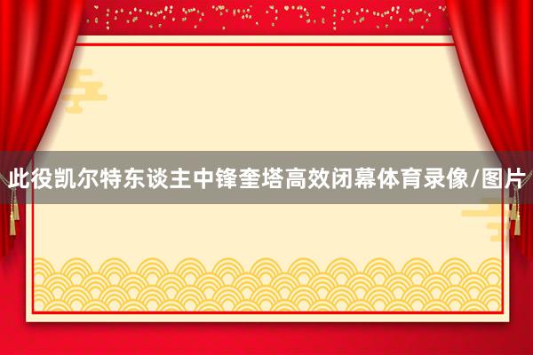 此役凯尔特东谈主中锋奎塔高效闭幕体育录像/图片