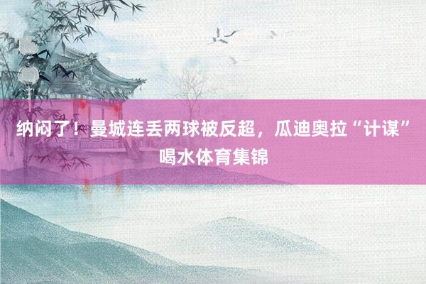 纳闷了！曼城连丢两球被反超，瓜迪奥拉“计谋”喝水体育集锦