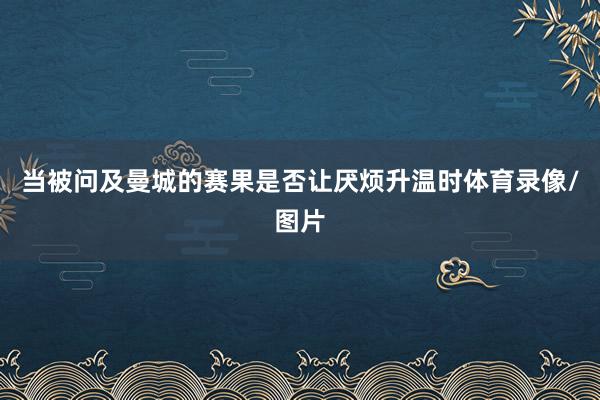 当被问及曼城的赛果是否让厌烦升温时体育录像/图片