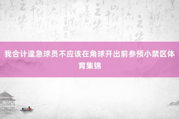 我合计遑急球员不应该在角球开出前参预小禁区体育集锦
