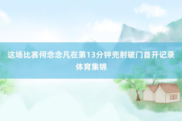 这场比赛何念念凡在第13分钟兜射破门首开记录体育集锦