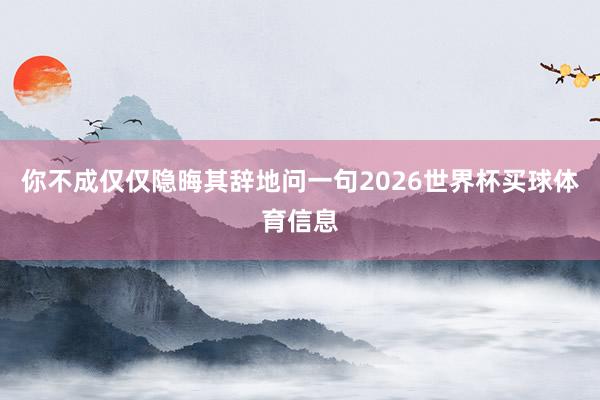 你不成仅仅隐晦其辞地问一句2026世界杯买球体育信息