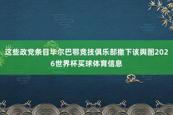 这些政党条目毕尔巴鄂竞技俱乐部撤下该舆图2026世界杯买球体育信息