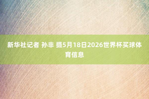 新华社记者 孙非 摄5月18日2026世界杯买球体育信息
