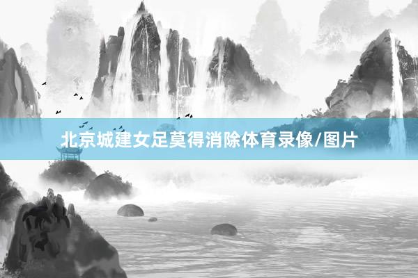 北京城建女足莫得消除体育录像/图片