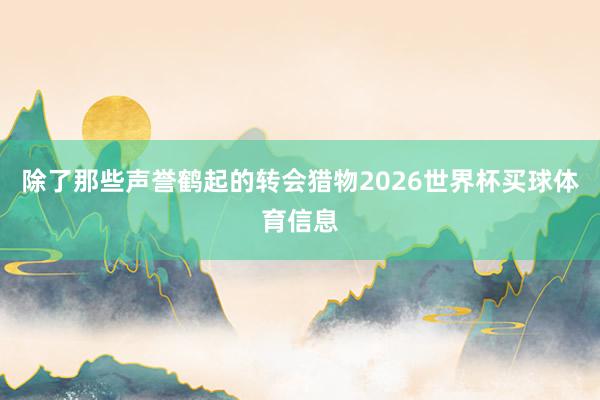 除了那些声誉鹤起的转会猎物2026世界杯买球体育信息