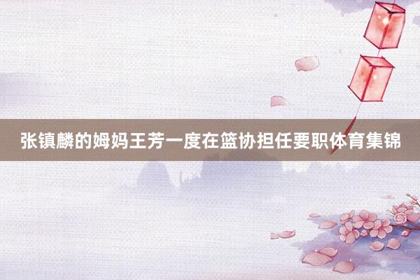 张镇麟的姆妈王芳一度在篮协担任要职体育集锦