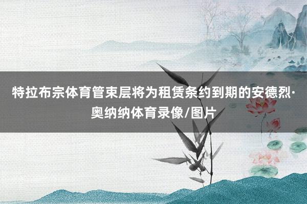 特拉布宗体育管束层将为租赁条约到期的安德烈·奥纳纳体育录像/图片