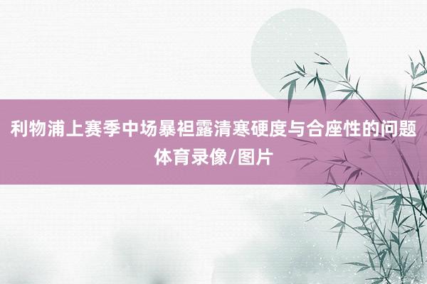 利物浦上赛季中场暴袒露清寒硬度与合座性的问题体育录像/图片