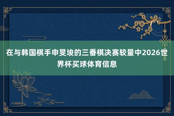 在与韩国棋手申旻埈的三番棋决赛较量中2026世界杯买球体育信息