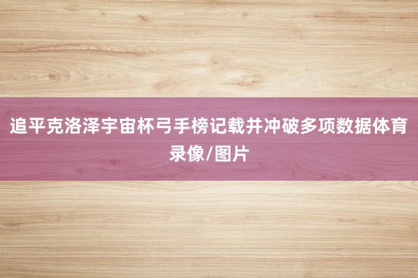 追平克洛泽宇宙杯弓手榜记载并冲破多项数据体育录像/图片