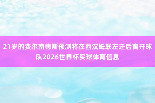 21岁的费尔南德斯预测将在西汉姆联左迁后离开球队2026世界杯买球体育信息