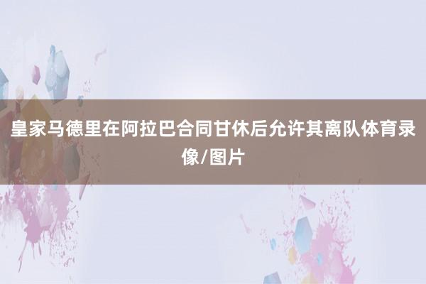 皇家马德里在阿拉巴合同甘休后允许其离队体育录像/图片