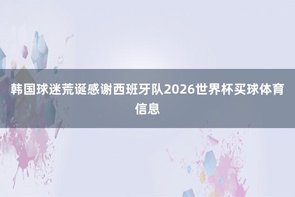 韩国球迷荒诞感谢西班牙队2026世界杯买球体育信息