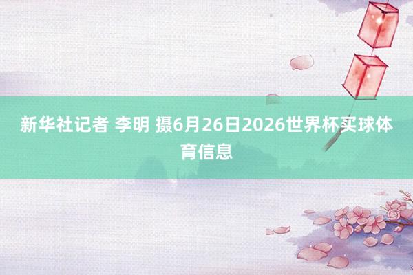 新华社记者 李明 摄6月26日2026世界杯买球体育信息